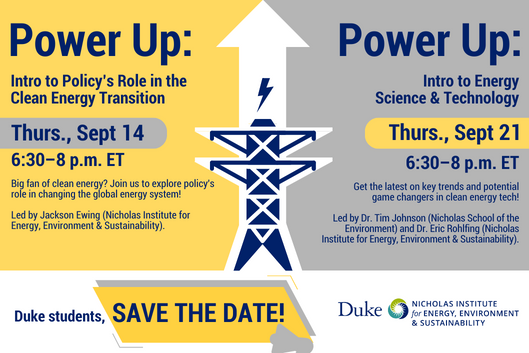 Icon of electric tower with up arrow and lightning icon. Text: &quot;Power Up: Intro to Policy&#39;s Role in the Clean Energy Transition. Thurs., Sept 14, 6:30-8 p.m. ET. Big fan of clean energy? Join us to explore policy&#39;s role in changing the global energy system! Led by Jackson Ewing (Nicholas Institute for Energy, Environment &amp; Sustainability). Power Up: Intro to Energy Science &amp; Technology. Thurs., Sept. 21, 6:30-8 p.m. ET. Get the latest on key trends and potential game changers in clean